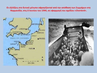Οι εξελίξεις στο δυτικό μέτωπο σφραγίζονταΙ από την απόβαση των Συμμάχων στη 
Νορμανδία, στις 6 Ιουνίου του 1944, σε εφαρμογή του σχεδίου «Overlord». 
 