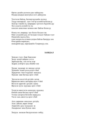Өргөн далайн долгион адил хайвуулна 
Өндөр сансрын жингүйдэл мэт дайвуулна 
Yнэгчлэн байгаа, балчир хүүхдийн нүдэнд 
Yзүүр хязгааргүй, одот тэнгэр цэлийнэм болов уу 
Хонгор ээжийн нь, хамраараа гүнгэнэх бүүвэйн дуу 
Хол үлдсэн дэлхийгээс нь 
сонсдох цахилгаан хөгжим шиг байгаа болов уу 
Өсөөд энэ, ямаршуу хүн болох болдоо гэж 
Өвөг дээдсийн үед, итгэж ядан хэлцдэг байсан гэдэг 
Өнөөгийн хүүхэд бол, 
одон медаль нь цээжин дотроо байгаа баатрууд юм 
Өчигдрийн мөрөөдөл, 
өнөөдрийн ард, маргаашийн Гагаринууд юм. 
ЗАХИДАЛ 
Захидал гэдэг, баяр баясгалан 
Залуу хүний хайрын сэтгэл 
Заримдаа бас, хэн нэгэн дээр 
Задран дэлбэрэх хүнд бөмбөг юм 
Хуудас хуудсаар их захидал дотор 
Хумхийн төдий үнэн үггүй ч бий 
Хуруувчин чинээ нууцхан захидалд 
Хувьхан заяа багтаад ирэх ч бий 
Эрээлсэн цэцэгтэй дугтуйн дотор 
Бараалсан аянга зангираад ирэх ч бий 
Инээсэн зурагтай дугтуйн цаана 
Ирлэсэн хутга нуугдаад ирэх ч бий 
Yнэртэн шингээсэн анхилуун хуудсанд 
Өмхий санаа багтаад ирэх ч бий 
Yзэмж цэвэрхэн бичгийн мөрүүдэд 
Yхсэн заль шингээд ирэх ч бий 
Алга дарамхан захидлын дугтуйд 
Алах дайсан, аврах нөхөр 
Амрагийн дунд чулуудсан яс 
Амьдралын замд булсан хавх 
Хахууль амласан бялдуучлалын ембүү 
 