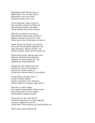 Хайртайхан амраг Чулуун минь ээ 
Найртайхан сэтгэлээс гуйн сөгдөх 
Нандинхан гэсэн хэдэн үгийг 
Насныхаа янагаас сонс л доо. 
Энэхэн захидлыг унших цагтаа чи 
Эрээд намайг олохгүй юм байна гэж 
Эрэмшиж битгий биеэ магтаарай 
Эхнэр намайгаа бүү шоолж үзээрэй. 
Өнөө болтол чамайг мэдээгүй дээ 
Өдөр шөнөгүй зовж суугаа юм биш ээ 
Өөрөөс чинь өөр тоох хүнгүй дээ би 
Өнчин хүүхэд шиг уйлж суугаа юм биш ээ. 
Амраг Долгор гэж гэмгүй нэгэн бүсгүй 
Ар талдаа хүлээж байгааг мартсан атлаа 
Архи харчихаад “Цагаан Долгор” гэж 
Намайг орлуулж яваад чинь би гомдох юм. 
Хаана наргиж унаж, шартаж явааг чинь 
Харснаас өөрцгүй мэдэж байна би. 
“Хайран чиг миний нөхөр дөө” гэж 
Харуусанхан бодож байна би. 
Амьдралын хань, үрийн минь эцэг 
Анхны янаг минь энэхэн хорвоод 
Аргагүй чи мөнөөс мөний тул 
Алдхан биеэ зовоож чамайг гэсээр суунам. 
Санаж байна уу Чулуун минь ээ 
Саяхан чи бидэн хоёрын 
Сандал дээр ихэр од шиг зэрэгцээд 
Сайхан гарсан цэл залуухан зураг бий еэ. 
Одоо би энэ зургаа хараад 
Олон хаврын цаадах арван найман насны 
Онцгойхон үеийг сэтгэлдээ дурсан 
Өөрөө өөртөө атаархаж суунам. 
Тэгэхэд би зэгс хулс шиг биетэй 
Тэвхийсэн мөртэй, инээд алдсан харцтай 
Тэнүүхэн царайтай гал дөлтэй … 
Тэнгэр минь ! (ёстой хүүхэн шиг хүүхэн байж дээ) 
Хүүхэн шиг хүүхэн байхдаа бас 
 