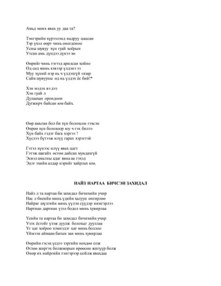 Амьд мөнх явах уу даа та? 
Тэнгэрийн хүрээлэнд надруу цацсан 
Тэр үхэл өөрт чинь оногдоноо 
Усны шувуу хүн гуай хоёрын 
Утсан амь дүндээ дүнээ хө 
Өөрийг чинь тэгээд арилсан хойно 
Өд сөд минь хэвээр үлдэнэ ээ 
Муу хүний нэр нь ч үлдэхгүй газар 
Сайн шувууны өд нь үлдэх ёс бий!* 
Хэн мэдэх вэ дээ 
Хэн гуай л 
Дулаахан орондоон 
Дугжирч байсан юм байх. 
Өөр амьтан бол би хүн болохсон гэхсэн 
Өөрөө хүн болохоор юу ч гэх билээ 
Хүн байх гэдэг бага хэргээ ! 
Хүслээ бүтээж илүү гарах хэрэгтэй 
Гэтэл хүнээс илүү явах цагт 
Гэтэж шагайх өстөн дайсан мундахгүй 
Эсвэл амьтны адаг явна аа гэхэд 
Эцэг эхийн алдар нэрийг хайрлах юм. 
НАЙЗ НАРТАА БИЧСЭН ЗАХИДАЛ 
Найз л та нартаа би захидал бичихийн учир 
Нас л биеийн минь үдийн халуун өнгөрлөө 
Найраг шүлгийн минь үүлэн сүүдэр нимгэрлээ 
Наргиан даргиан үзэл бодол минь хувирлаа 
Yеийн та нартаа би захидал бичихийн учир 
Yзэх ёстойг үзэж дуулж болохыг дууллаа 
Yг цаг хоёроо хэмнэдэг цаг минь боллоо 
Yймээн аймаан багын зан минь хувирлаа 
Өөрийн гэсэн үедээ зэргийн нөхдөө олж 
Өглөө жиргэх болжморын өрөөсөн жигүүр болж 
Өнөр их найргийн тэнгэрээр цойлж явахдаа 
 