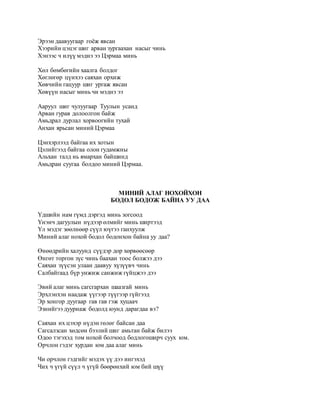 Эрээн даавуугаар гоёж явсан 
Хээрийн цэцэг шиг арван зургаахан насыг чинь 
Хэнээс ч илүү мэднэ ээ Цэрмаа минь 
Хөл бөмбөгийн хаалга болдог 
Хөглөгөр цүнхээ саяхан орхиж 
Хөвчийн гацуур шиг ургаж явсан 
Хөвүүн насыг минь чи мэднэ ээ 
Ааруул шиг чулуугаар Туулын усанд 
Арван гурав долоолгон байж 
Амьдрал дурлал хорвоогийн тухай 
Анхан ярьсан миний Цэрмаа 
Цэнхэрлээд байгаа их хотын 
Цэлийгээд байгаа олон гудамжны 
Альхан талд нь ямархан байшинд 
Амьдран суугаа болдоо миний Цэрмаа. 
МИНИЙ АЛАГ НОХОЙХОН 
БОДОЛ БОДОЖ БАЙНА УУ ДАА 
Yдшийн нам гүмд дэргэд минь зогсоод 
Yнэнч дагуулын нүдээр өлмийг минь ширтээд 
Yл мэдэг зөөлнөөр сүүл юүгээ ганхуулж 
Миний алаг нохой бодол бодонхон байна уу даа? 
Өнөөдрийн халуунд сүүдэр дор хөрвөөсөөр 
Өнгөт торгон зүс чинь баахан тоос болжээ дээ 
Саяхан зүүсэн улаан даавуу хүзүүвч чинь 
Салбайгаад бүр унжиж санжиж гүйцжээ дээ 
Эвий алаг минь сагсгархан шаазгай минь 
Эрхлэнхэн наадаж үүгээр түүгээр гүйгээд 
Эр хонгор дуугаар гав гав гэж хуцаач 
Эзнийгээ дууриаж бодолд юунд дарагдаа вэ? 
Саяхан их цэхэр нүдэн гөлөг байсан даа 
Сагсалзсан хөдсөн бээлий шиг амьтан байж билээ 
Одоо тэгэхэд том нохой болчоод бодлогоширч суух юм. 
Орчлон гэдэг хурдан юм даа алаг минь 
Чи орчлон гэдгийг мэдэх үү дээ ингэхэд 
Чих ч үгүй сүүл ч үгүй бөөрөнхий юм бий шүү 
 