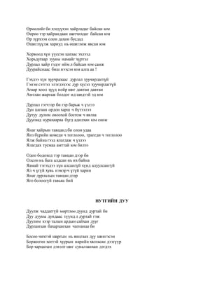 Өрөөлийг би хэцүүхэн хайрладаг байсан юм 
Өөрөө тэр хайрандаан шатчихдаг байсан юм 
Өр зүрхээн олон дахин бусдад 
Өшиглүүлж хариуд нь өшиглөж явсан юм 
Хорвоод хүн үүссэн цагаас эхлээд 
Хорьдугаар зууны намайг хүртэл 
Дурлал хайр гэдэг ийм л байсан юм санж 
Дуурайснаас биш нээсэн юм алга аа ! 
Гэхдээ хүн хуучрахаас дурлал хуучирдаггүй 
Гэнэн сэтгэл элэгдэхээс дур хүсэл хуучирдаггүй 
Агаар хоол зүүд нойр шиг давтан давтан 
Амтлан жаргаж болдог ид шидтэй эд юм 
Дурлал гэгчээр би гэр барьж ч үзлээ 
Дун цагаан ордон харш ч бүтээлээ 
Дутуу дулим овоохой босгож ч явлаа 
Дуусаад нурахаараа бүгд адилхан юм санж 
Янаг хайрын тавцанд би олон удаа 
Янз бүрийн комеди ч тоглолоо, трагеди ч тоглолоо 
Ялж байна гээд ялагдаж ч үзлээ 
Ялагдах тусмаа амттай юм билээ 
Одоо бодоход тэр тавцан дээр би 
Олсон нь бага алдсан нь их байна 
Яамай тэгэхдээ хүн алсангүй хүнд алуулсангүй 
Ял ч үгүй хувь нэмэр ч үгүй харин 
Янаг дурлалын тавцан дээр 
Яго болоогүй гавьяа бий 
НУТГИЙН ДУУ 
Дуулж чаддаггүй мөртлөө дуунд дуртай би 
Дуу дууны дундаас түүнд л дуртай гэж 
Дуулим хээр талын ардын сайхан дууг 
Дурланхан бахарханхан чагнанаа би 
Босоо чихтэй шаргын нь янцгаах дуу шингэсэн 
Боржигин хөгтэй хуурын нарийн хялгасан дээгүүр 
Бор харцагын дэвэлт шиг суналзанхан дэгдэх 
 