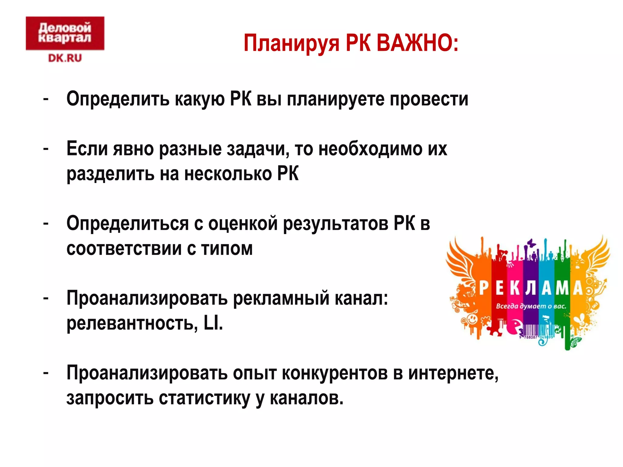Планируя РК ВАЖНО: 
- Определить какую РК вы планируете провести 
- Если явно разные задачи, то необходимо их 
разделить на несколько РК 
- Определиться с оценкой результатов РК в 
соответствии с типом 
- Проанализировать рекламный канал: 
релевантность, LI. 
- Проанализировать опыт конкурентов в интернете, 
запросить статистику у каналов. 
 