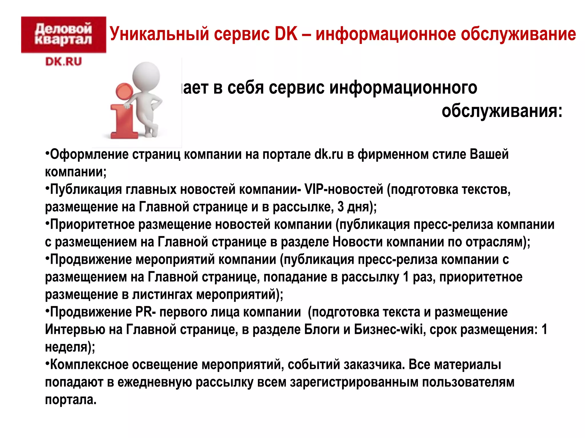 Уникальный сервис DK – информационное обслуживание 
Что включает в себя сервис информационного 
обслуживания: 
•Оформление страниц компании на портале dk.ru в фирменном стиле Вашей 
компании; 
•Публикация главных новостей компании- VIP-новостей (подготовка текстов, 
размещение на Главной странице и в рассылке, 3 дня); 
•Приоритетное размещение новостей компании (публикация пресс-релиза компании 
с размещением на Главной странице в разделе Новости компании по отраслям); 
•Продвижение мероприятий компании (публикация пресс-релиза компании с 
размещением на Главной странице, попадание в рассылку 1 раз, приоритетное 
размещение в листингах мероприятий); 
•Продвижение PR- первого лица компании (подготовка текста и размещение 
Интервью на Главной странице, в разделе Блоги и Бизнес-wiki, срок размещения: 1 
неделя); 
•Комплексное освещение мероприятий, событий заказчика. Все материалы 
попадают в ежедневную рассылку всем зарегистрированным пользователям 
портала. 
 