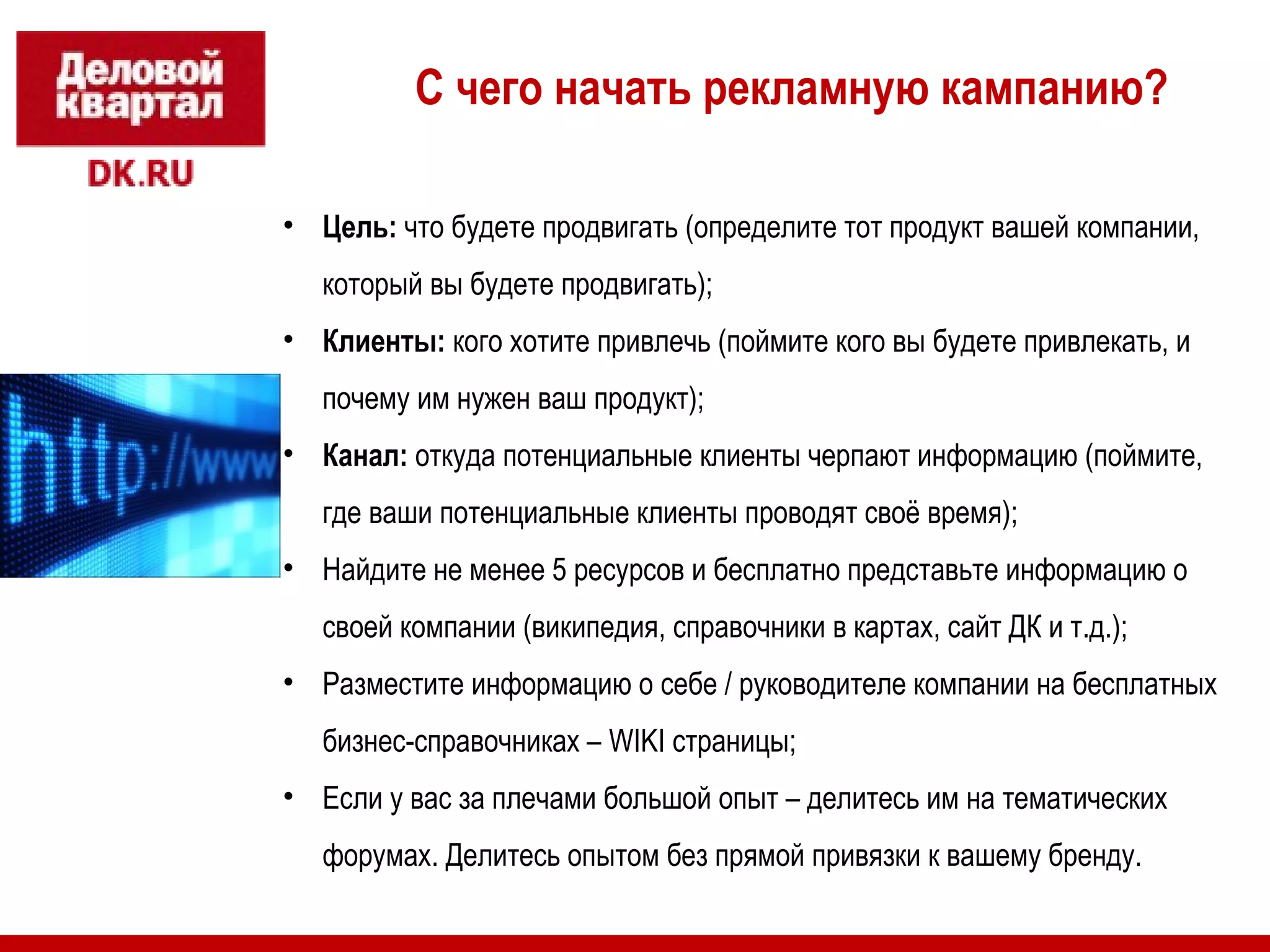 С чего начать рекламную кампанию? 
• Цель: что будете продвигать (определите тот продукт вашей компании, 
который вы будете продвигать); 
• Клиенты: кого хотите привлечь (поймите кого вы будете привлекать, и 
почему им нужен ваш продукт); 
• Канал: откуда потенциальные клиенты черпают информацию (поймите, 
где ваши потенциальные клиенты проводят своё время); 
• Найдите не менее 5 ресурсов и бесплатно представьте информацию о 
своей компании (википедия, справочники в картах, сайт ДК и т.д.); 
• Разместите информацию о себе / руководителе компании на бесплатных 
бизнес-справочниках – WIKI страницы; 
• Если у вас за плечами большой опыт – делитесь им на тематических 
форумах. Делитесь опытом без прямой привязки к вашему бренду. 
 