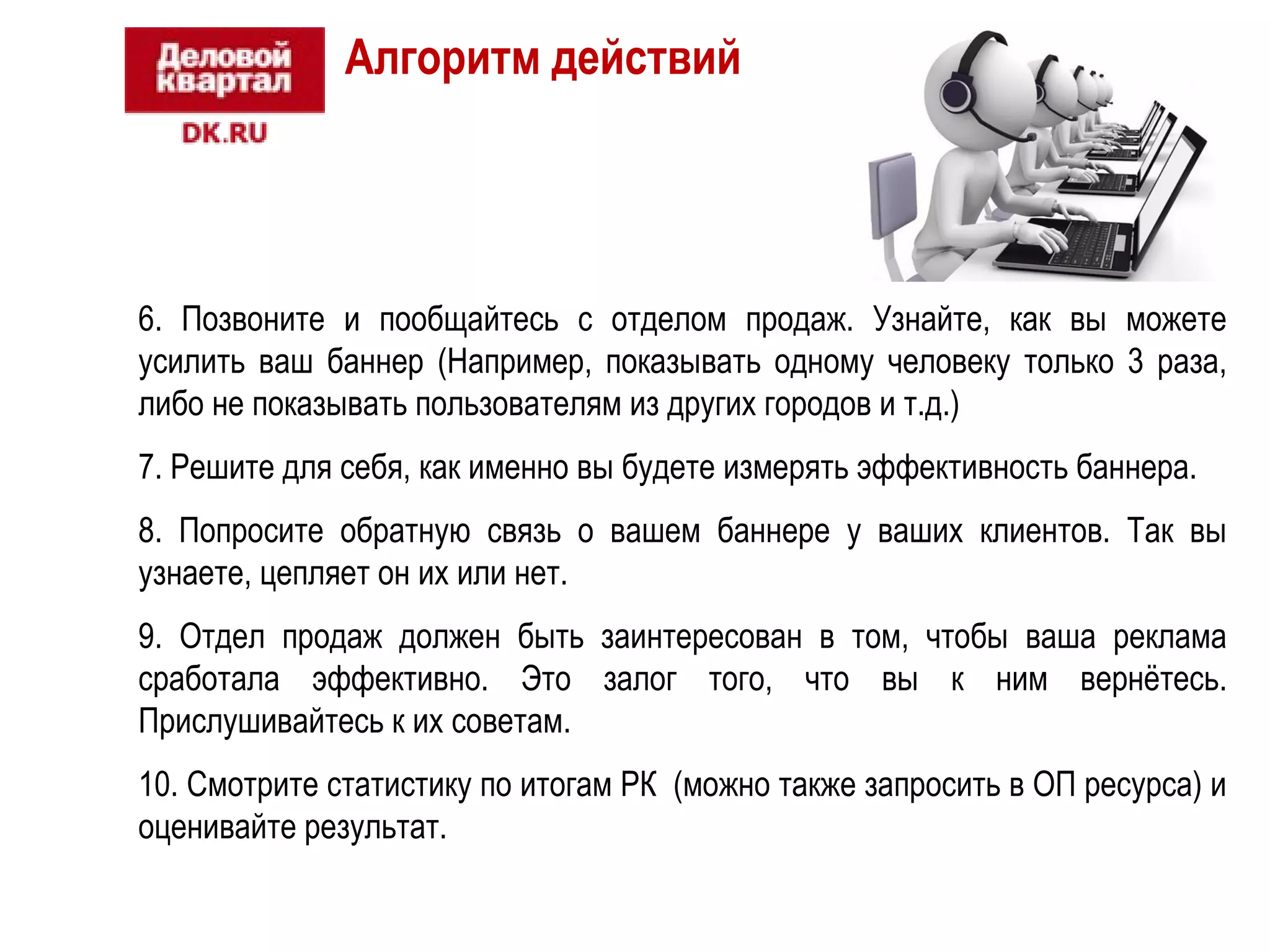 Алгоритм действий 
6. Позвоните и пообщайтесь с отделом продаж. Узнайте, как вы можете 
усилить ваш баннер (Например, показывать одному человеку только 3 раза, 
либо не показывать пользователям из других городов и т.д.) 
7. Решите для себя, как именно вы будете измерять эффективность баннера. 
8. Попросите обратную связь о вашем баннере у ваших клиентов. Так вы 
узнаете, цепляет он их или нет. 
9. Отдел продаж должен быть заинтересован в том, чтобы ваша реклама 
сработала эффективно. Это залог того, что вы к ним вернётесь. 
Прислушивайтесь к их советам. 
10. Смотрите статистику по итогам РК (можно также запросить в ОП ресурса) и 
оценивайте результат. 
 
