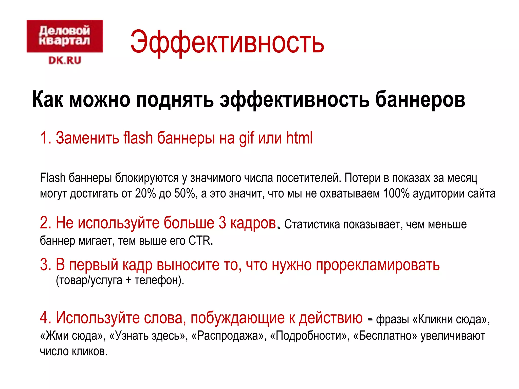Эффективность 
Как можно поднять эффективность баннеров 
1. Заменить flash баннеры на gif или html 
Flash баннеры блокируются у значимого числа посетителей. Потери в показах за месяц 
могут достигать от 20% до 50%, а это значит, что мы не охватываем 100% аудитории сайта 
2. Не используйте больше 3 кадров.. Статистика показывает, чем меньше 
баннер мигает, тем выше его CTR. 
3. В первый кадр выносите то, что нужно прорекламировать 
(товар/услуга + телефон). 
4. Используйте слова, побуждающие к действию -- фразы «Кликни сюда», 
«Жми сюда», «Узнать здесь», «Распродажа», «Подробности», «Бесплатно» увеличивают 
число кликов. 
 