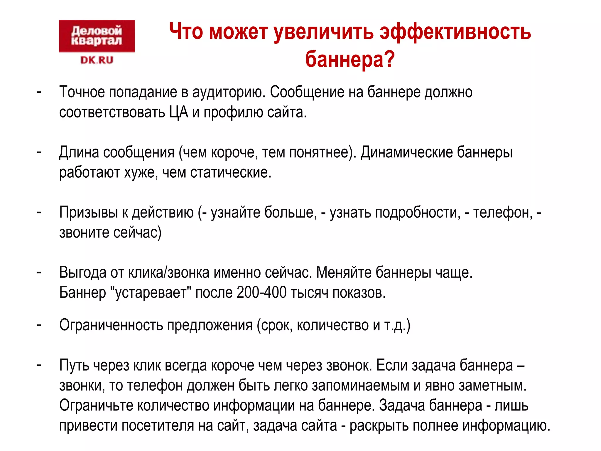 Что может увеличить эффективность 
баннера? 
- Точное попадание в аудиторию. Сообщение на баннере должно 
соответствовать ЦА и профилю сайта. 
- Длина сообщения (чем короче, тем понятнее). Динамические баннеры 
работают хуже, чем статические. 
- Призывы к действию (- узнайте больше, - узнать подробности, - телефон, - 
звоните сейчас) 
- Выгода от клика/звонка именно сейчас. Меняйте баннеры чаще. 
Баннер "устаревает" после 200-400 тысяч показов. 
- Ограниченность предложения (срок, количество и т.д.) 
- Путь через клик всегда короче чем через звонок. Если задача баннера – 
звонки, то телефон должен быть легко запоминаемым и явно заметным. 
Ограничьте количество информации на баннере. Задача баннера - лишь 
привести посетителя на сайт, задача сайта - раскрыть полнее информацию. 
 