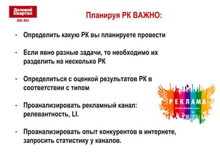 Планируя РК ВАЖНО: 
- Определить какую РК вы планируете провести 
- Если явно разные задачи, то необходимо их 
разделить на несколько РК 
- Определиться с оценкой результатов РК в 
соответствии с типом 
- Проанализировать рекламный канал: 
релевантность, LI. 
- Проанализировать опыт конкурентов в интернете, 
запросить статистику у каналов. 
 