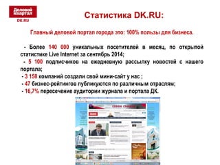 Статистика DK.RU: 
Главный деловой портал города это: 100% пользы для бизнеса. 
- Более 140 000 уникальных посетителей в месяц, по открытой 
статистике Live Internet за сентябрь 2014; 
- 5 100 подписчиков на ежедневную рассылку новостей с нашего 
портала; 
- 3 150 компаний создали свой мини-сайт у нас ; 
- 47 бизнес-рейтингов публикуются по различным отраслям; 
- 16,7% пересечение аудитории журнала и портала ДК. 
 