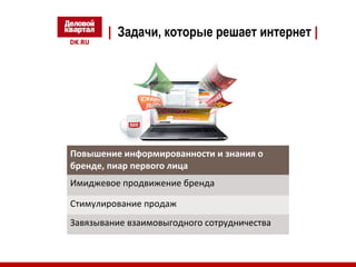 | Задачи, которые решает интернет | 
Повышение информированности и знания о 
бренде, пиар первого лица 
Имиджевое продвижение бренда 
Стимулирование продаж 
Завязывание взаимовыгодного сотрудничества 
 