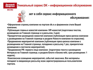 Уникальный сервис DK – информационное обслуживание 
Что включает в себя сервис информационного 
обслуживания: 
•Оформление страниц компании на портале dk.ru в фирменном стиле Вашей 
компании; 
•Публикация главных новостей компании- VIP-новостей (подготовка текстов, 
размещение на Главной странице и в рассылке, 3 дня); 
•Приоритетное размещение новостей компании (публикация пресс-релиза компании 
с размещением на Главной странице в разделе Новости компании по отраслям); 
•Продвижение мероприятий компании (публикация пресс-релиза компании с 
размещением на Главной странице, попадание в рассылку 1 раз, приоритетное 
размещение в листингах мероприятий); 
•Продвижение PR- первого лица компании (подготовка текста и размещение 
Интервью на Главной странице, в разделе Блоги и Бизнес-wiki, срок размещения: 1 
неделя); 
•Комплексное освещение мероприятий, событий заказчика. Все материалы 
попадают в ежедневную рассылку всем зарегистрированным пользователям 
портала. 
 