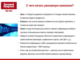 С чего начать рекламную кампанию? 
• Цель: что будете продвигать (определите тот продукт вашей компании, 
который вы будете продвигать); 
• Клиенты: кого хотите привлечь (поймите кого вы будете привлекать, и 
почему им нужен ваш продукт); 
• Канал: откуда потенциальные клиенты черпают информацию (поймите, 
где ваши потенциальные клиенты проводят своё время); 
• Найдите не менее 5 ресурсов и бесплатно представьте информацию о 
своей компании (википедия, справочники в картах, сайт ДК и т.д.); 
• Разместите информацию о себе / руководителе компании на бесплатных 
бизнес-справочниках – WIKI страницы; 
• Если у вас за плечами большой опыт – делитесь им на тематических 
форумах. Делитесь опытом без прямой привязки к вашему бренду. 
 