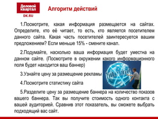 Алгоритм действий 
1.Посмотрите, какая информация размещается на сайтах. 
Определите, кто её читает, то есть, кто является посетителем 
данного сайта. Какая часть посетителей заинтересуется вашим 
предложением? Если меньше 15% - смените канал. 
2.Подумайте, насколько ваша информация будет уместна на 
данном сайте. (Посмотрите в окружении какого информационного 
поля будет находится ваш баннер) 
3.Узнайте цену за размещение рекламы 
4.Посмотрите статистику сайта 
5.Разделите цену за размещение баннера на количество показов 
вашего баннера. Так вы получите стоимость одного контакта с 
вашей аудиторией. Сравнив этот показатель, вы сможете выбрать 
подходящий вас сайт. 
 