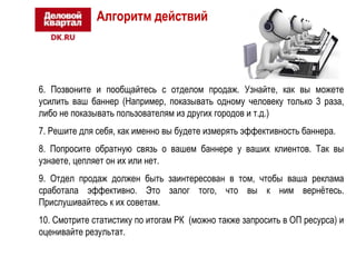 Алгоритм действий 
6. Позвоните и пообщайтесь с отделом продаж. Узнайте, как вы можете 
усилить ваш баннер (Например, показывать одному человеку только 3 раза, 
либо не показывать пользователям из других городов и т.д.) 
7. Решите для себя, как именно вы будете измерять эффективность баннера. 
8. Попросите обратную связь о вашем баннере у ваших клиентов. Так вы 
узнаете, цепляет он их или нет. 
9. Отдел продаж должен быть заинтересован в том, чтобы ваша реклама 
сработала эффективно. Это залог того, что вы к ним вернётесь. 
Прислушивайтесь к их советам. 
10. Смотрите статистику по итогам РК (можно также запросить в ОП ресурса) и 
оценивайте результат. 
 