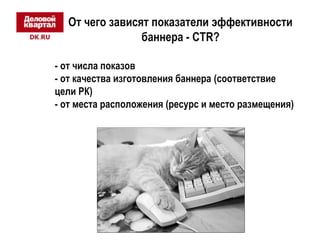 От чего зависят показатели эффективности 
баннера - CTR? 
- от числа показов 
- от качества изготовления баннера (соответствие 
цели РК) 
- от места расположения (ресурс и место размещения) 
 