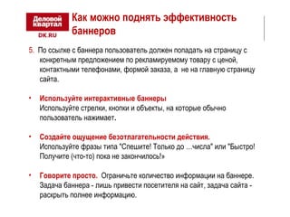 Как можно поднять эффективность 
баннеров 
5. По ссылке с баннера пользователь должен попадать на страницу с 
конкретным предложением по рекламируемому товару с ценой, 
контактными телефонами, формой заказа, а не на главную страницу 
сайта. 
• Используйте интерактивные баннеры 
Используйте стрелки, кнопки и объекты, на которые обычно 
пользователь нажимает. 
• Создайте ощущение безотлагательности действия. 
Используйте фразы типа "Спешите! Только до …числа" или "Быстро! 
Получите (что-то) пока не закончилось!» 
• Говорите просто. Ограничьте количество информации на баннере. 
Задача баннера - лишь привести посетителя на сайт, задача сайта - 
раскрыть полнее информацию. 
 