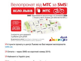  4 пункти прокату в центрі Львова на базі мережі велопрокатів 
veliki.ua; 
 Оплата – через SMS на короткий номер 2510; 
 Найнижчі в Україні ціни; 
 Можливість долучитися до благодійності. 
 