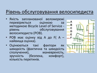 Рівень обслуговування велосипедиста 
• Якість запланованої веломережі 
перевіряється оцінкою за 
методикою Bicycle Level of Service - 
рівень обслуговування 
велосипедиста (РОВ). 
• РОВ має оцінку від А до F( А – 
найвища оцінка). 
• Оцінюються такі фактори як 
швидкість (фактична та швидкість 
сполучення), маневреність, 
зручність (безпека, комфорт), 
кількість перетинів. 
 