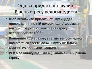 Оцінка придатності вулиці 
Рівень стресу велосипедиста 
• Щоб визначити придатність вулиці для 
прокладання по ній велосипедної доріжки 
використовують оцінку рівня стресу 
велосипедиста (РСВ). 
• Концепція РСВ враховує те, що велосипедист 
намагається звести до мінімуму не тільки 
фізичні зусилля, але і моральні. 
• РСВ має оцінку від 1 до 4 (1-найменший рівень 
стресу) 
 