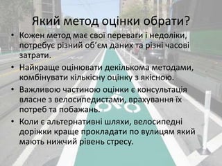 Який метод оцінки обрати? 
• Кожен метод має свої переваги і недоліки, 
потребує різний об’єм даних та різні часові 
затрати. 
• Найкраще оцінювати декількома методами, 
комбінувати кількісну оцінку з якісною. 
• Важливою частиною оцінки є консультація 
власне з велосипедистами, врахування їх 
потреб та побажань. 
• Коли є альтернативні шляхи, велосипедні 
доріжки краще прокладати по вулицям який 
мають нижчий рівень стресу. 
