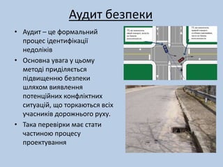 Аудит безпеки 
• Аудит – це формальний 
процес ідентифікації 
недоліків 
• Основна увага у цьому 
методі приділяється 
підвищенню безпеки 
шляхом виявлення 
потенційних конфліктних 
ситуацій, що торкаються всіх 
учасників дорожнього руху. 
• Така перевірки має стати 
частиною процесу 
проектування 
 