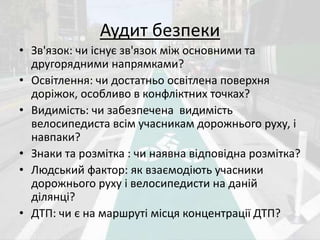 Аудит безпеки 
• Зв'язок: чи існує зв'язок між основними та 
другорядними напрямками? 
• Освітлення: чи достатньо освітлена поверхня 
доріжок, особливо в конфліктних точках? 
• Видимість: чи забезпечена видимість 
велосипедиста всім учасникам дорожнього руху, і 
навпаки? 
• Знаки та розмітка : чи наявна відповідна розмітка? 
• Людський фактор: як взаємодіють учасники 
дорожнього руху і велосипедисти на даній 
ділянці? 
• ДТП: чи є на маршруті місця концентрації ДТП? 
 