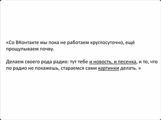 «Со ВКонтакте мы пока не работаем круглосуточно, ещё прощупываем почву. 
Делаем своего рода радио: тут тебе и новость, и песенка, и то, что по радио не покажешь, стараемся сами картинкиделать.»  