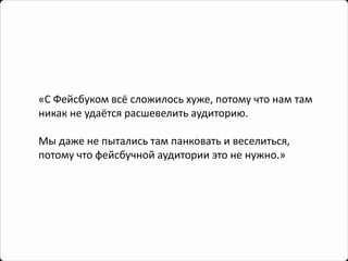 «С Фейсбукомвсё сложилось хуже, потому что нам там никак не удаётся расшевелить аудиторию. 
Мы даже не пытались там панковатьи веселиться, потому что фейсбучнойаудитории это не нужно.»  