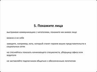 5. Покажите лица 
выстраивая коммуникацию с читателями, покажите им живое лицо 
можно и не себя 
заведите, например, кота, который станет героем ваших представительств в социальных сетях 
не стесняйтесь показать начинающего специалиста, уборщицу офиса или водителя 
не заставляйте подписчиков общаться с обезличенным логотипом  