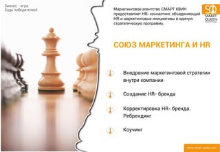 СОЮЗ МАРКЕТИНГА И HR 
Внедрение маркетинговой стратегии внутри компании Создание HR- бренда Корректировка HR- бренда. Ребрендинг Коучинг 
Маркетинговое агентство СМАРТ КВИН предоставляет HR- консалтинг, объединяющий HR и маркетинговые инициативы в единую стратегическую программу.  