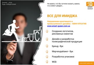 ВСЕ ДЛЯ ИМИДЖА Направление креативного и промышленного дизайна - КВИН КРЕАТИВ www.smart-queen.com.ua 
Создание логотипов, рекламных макетов Дизайн и разработка полиграфической продукции Бренд- бук Мерчендайзинг- бук Разработка упаковки WEB 
Не важно, что Вы хотели сказать, важно, что клиент увидел…  