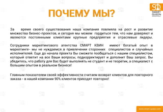 За время своего существования наша компания повлияла на рост и развитие множества бизнес-проектов, и сегодня мы можем гордиться тем, что нам доверяют и являются постоянными клиентами крупные предприятия и отраслевые лидеры. Сотрудники маркетингового агентства СМАРТ КВИН имеют богатый опыт в маркетинге- мы не нуждаемся в привлечении сторонних специалистов и случайных исполнителей. Еще до начала проекта Вы сможете пообщаться с нашим специалистом, который ответит на все Ваши вопросы, подкорректирует и дополнит Ваш запрос. Вы убедитесь, что работу для Вас будет выполнять не студент и не теоретик, а специалист с большим опытом в реальном бизнесе! 
Главным показателем своей эффективности считаем возврат клиентов для повторного заказа - в нашей компании 90% клиентов приходят повторно!  