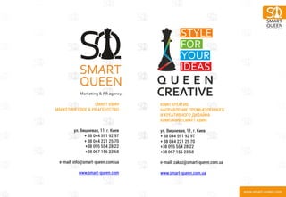 17 
СМАРТ КВИН МАРКЕТИНГОВОЕ & PR АГЕНТСТВО ул. Вишневая, 11, г. Киев + 38 044 591 92 97 + 38 044 221 25 70 +38 095 554 28 22 +38 067 156 23 68 e-mail: info@smart-queen.com.ua www.smart-queen.com 
КВИН КРЕАТИВ НАПРАВЛЕНИЕ ПРОМЫШЛЕННОГО И КРЕАТИВНОГО ДИЗАЙНА КОМПАНИИ СМАРТ КВИН ул. Вишневая, 11, г. Киев + 38 044 591 92 97 + 38 044 221 25 70 +38 095 554 28 22 +38 067 156 23 68 e-mail: zakaz@smart-queen.com.ua www.smart-queen.com.ua 