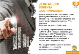 ДЕЛАЕМ ЦЕЛИ 
КЛИЕНТА 
ДОСТИЖИМЫМИ 
Маркетинговое агентство СМАРТ КВИН 
реализует комплексные решения в 
области стратегического и оперативного 
маркетинга, продаж, брендинга, PR и 
рекламы. 
Работает на рынке с 2008 года. 
В 2012 году Маркетинговое агентство 
«СМАРТ КВИН» прошло независимую 
аттестацию в ЕБРР (Европейский Банк 
Реконструкции и Развития) по 
маркетинговым исследованиям и 
стратегическому маркетингу. 
Мы предоставляем клиенту высокое 
качество работ и полную 
конфиденциальность! 
 