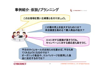 この層の売上を拡大するためには？ 
来店頻度を高める？購入商品の拡大？ 
CYBERNET SYSTEMS Co., LTD All Rights Reserved 
事例紹介：仮説/プランニング 
このお客様を賢い主婦層と名付けましょう。 
エコに対する意識が高そうだね。 
キャンペーンに対する感応度も高そうだ。 
平日のタイムセールのお知らせを渡せば、平日も来 
てくれるようになるのでは？ 
オーガニック食品や、エコパッケージを使用した食 
品に反応するのでは？ 
13 
 