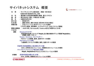 CYBERNET SYSTEMS Co., LTD All Rights Reserved 
サイバネットシステム概要 
名称： サイバネットシステム株式会社（東証一部4312） 
Cybernet Systems Co., Ltd. 
本社： 東京都千代田区神田練塀町３番地富士ソフトビル 
拠点： 西日本支社（大阪）、中部支社（名古屋） 
設立： 1985年4月17日 
資本金： 995百万円 
社員数： 連結544名、個別342名（2014年３月31日現在） 
事業内容： ＣＡＥソリューション及びＩＴソリューションの提供 
（プロダクト販売、受託解析、コンサルティング、ＣＡＥソフトウェア開発） 
開発元提携先： ＡＮＳＹＳ社、Ｓｙｎｏｐｓｙｓ社、Ｃａｄｅｎｃｅ社など米国中心に２０社 
子会社 
連結Ｍａｐｌｅｓｏｆｔ（カナダ） 
対話的数式処理ソフトウェア「Maple」及び複合物理モデリング環境「MapleSim」 
の開発、販売、サポート 
Ｎｏｅｓｉｓ Ｓｏｌｕｔｉｏｎｓ ＮＶ（ベルギー） 
ＰＩＤＯツールの開発、販売、技術サポートの提供 
Ｓｉｇｍｅｔｒｉｘ,ＬＬＣ（米国） 
公差解析ソフトウェアの開発、販売、技術サポートの提供 
莎益博工程系統開発(上海)有限公司（中国） 
ＥＤＡ、光学系ＣＡＥソリューション、制御系ＣＡＥソリューションの提供 
サイバネットシステムコリア株式会社（韓国） 
Maple、MapleSimを中心としたＣＡＥソリューションの提供 
非連結思渤科技股份有限公司（台湾） 
ＥＤＡ、光学系、制御系ＣＡＥソリューションの提供 
2 
 