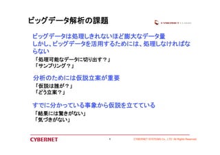 分析のためには仮説立案が重要 
「仮説は誰が？」 
「どう立案？」 
すでに分かっている事象から仮説を立てている 
CYBERNET SYSTEMS Co., LTD All Rights Reserved 
ビッグデータ解析の課題 
ビッグデータは処理しきれないほど膨大なデータ量 
しかし、ビッグデータを活用するためには、処理しなければな 
らない 
「処理可能なデータに切り出す？」 
「サンプリング？」 
「結果には驚きがない」 
「気づきがない」 
8 
 