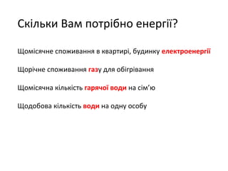 Скільки Вам потрібно енергії? 
Щомісячне споживання в квартирі, будинку електроенергії 
Щорічне споживання газу для обігрівання 
Щомісячна кількість гарячої води на сім’ю 
Щодобова кількість води на одну особу 
 