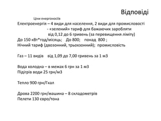 Відповіді 
Ціни енергоносіїв 
Електроенергія – 4 види для населення, 2 види для промисловості 
- «зелений» тариф для бажаючих заробляти 
від 0,12 до 6 гривень (за перевищення ліміту) 
До 150 кВт*год/місяць; До 800; понад 800 ; 
Нічний тариф (двозонний, трьохзонний); промисловість 
Газ – 11 видів від 1,09 до 7,00 гривень за 1 м3 
Вода холодна – в межах 6 грн за 1 м3 
Підігрів води 25 грн/м3 
Тепло 900 грн/Гкал 
Дрова 2200 грн/машина – 8 складометрів 
Пелети 130 євро/тона 
 