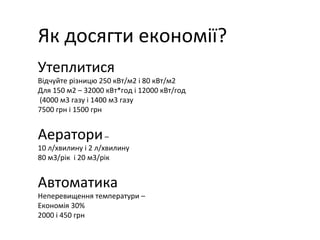 Як досягти економії? 
Утеплитися 
Відчуйте різницю 250 кВт/м2 і 80 кВт/м2 
Для 150 м2 – 32000 кВт*год і 12000 кВт/год 
(4000 м3 газу і 1400 м3 газу 
7500 грн і 1500 грн 
Аератори – 
10 л/хвилину і 2 л/хвилину 
80 м3/рік і 20 м3/рік 
Автоматика 
Неперевищення температури – 
Економія 30% 
2000 і 450 грн 
 