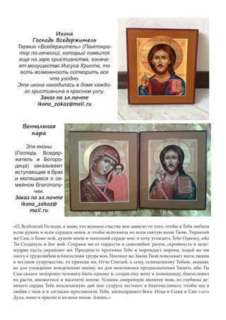 Икона 
Господь Вседержитель 
Термин «Вседержитель» (Пантокра- 
тор по-гечески), который появился 
еще на заре христианства, означа- 
ет могущество Иисуса Христа, то 
есть возможность сотворить все 
что угодно. 
Эта икона находилась в доме каждо- 
го христианина в красном углу. 
Заказ по эл.почте 
ikona_zakaz@mail.ru 
Венчальная 
пара 
Эти иконы 
(Господь Вседер- 
житель и Богоро- 
дица) заказывают 
вступающие в брак 
и молящиеся о се- 
мейном благополу- 
чии. 
Заказ по эл.почте 
ikona_zakaz@ 
mail.ru 
«О, Всеблагий Господи, я знаю, что великое счастие мое зависит от того, чтобы я Тебя любила 
всею душею и всем сердцем моим, и чтобы исполняла во всем святую волю Твою. Управляй 
же Сам, о Боже мой, душею моею и наполняй сердце мое: я хочу угождать Тебе Одному, ибо 
Ты Создатель и Бог мой. Сохрани мя от гордости и самолюбия: разум, скромность и цело- 
мудрие пусть украшают мя. Праздность противна Тебе и порождает пороки, подай же ми 
охоту к трудолюбию и благослови труды моя. Поелику же Закон Твой повелевает жить людям 
в честном супружестве, то приведи мя, Отче Святый, к сему, освященному Тобою, званию, 
не для угождения вожделению моему, но для исполнения предназначения Твоего, ибо Ты 
Сам сказал: нехорошо человеку быть одному и, создав ему жену в помощницу, благословил 
их расти, множитися и населяти землю. Услышь смиренную молитву мою, из глубины де- 
вичего сердца Тебе возсылаемую; дай мне супруга честнаго и благочестиваго, чтобы мы в 
любви с ним и в согласии прославляли Тебя, милосерднаго Бога: Отца и Сына и Свя-т а г о 
Духа, ныне и присно и во веки веков. Аминь.» 
 