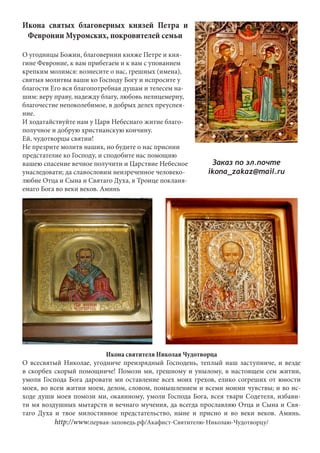 Икона святых благоверных князей Петра и 
Февронии Муромских, покровителей семьи 
О угодницы Божии, благовернии княже Петре и кня- 
гине Февроние, к вам прибегаем и к вам с упованием 
крепким молимся: вознесите о нас, грешных (имена), 
святыя молитвы ваши ко Господу Богу и испросите у 
благости Его вся благопотребная душам и телесем на- 
шим: веру праву, надежду благу, любовь нелицемерну, 
благочестие непоколебимое, в добрых делех преуспея- 
ние. 
И ходатайствуйте нам у Царя Небеснаго житие благо- 
получное и добрую христианскую кончину. 
Ей, чудотворцы святии! 
Не презрите молитв наших, но будите о нас приснии 
предстателие ко Господу, и сподобите нас помощию 
вашею спасение вечное получити и Царствие Небесное 
унаследовати; да славословим неизреченное человеко- 
любие Отца и Сына и Святаго Духа, в Троице покланя- 
емаго Бога во веки веков. Аминь 
Заказ по эл.почте 
ikona_zakaz@mail.ru 
Икона святителя Николая Чудотворца 
О всесвятый Николае, угодниче преизрядный Господень, теплый наш заступниче, и везде 
в скорбех скорый помощниче! Помози ми, грешному и унылому, в настоящем сем житии, 
умоли Господа Бога даровати ми оставление всех моих грехов, елико согреших от юности 
моея, во всем житии моем, делом, словом, помышлением и всеми моими чувствы; и во ис- 
ходе души моея помози ми, окаянному, умоли Господа Бога, всея твари Содетеля, избави- 
ти мя воздушных мытарств и вечнаго мучения, да всегда прославляю Отца и Сына и Свя- 
таго Духа и твое милостивное предстательство, ныне и присно и во веки веков. Аминь. 
http://www.первая-заповедь.рф/Акафист-Святителю-Николаю-Чудотворцу/ 
 