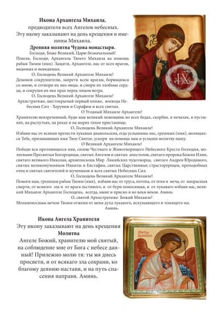 Икона Архангела Михаила, 
предводителя всех Ангелов небесных. 
Эту икону заказывают на день крещения и име- 
нины Михаила. 
Древняя молитва Чудова монастыря. 
Господи, Боже Великий, Царю безначальный! 
Пошли, Господи, Архангела Твоего Михаила на помощь 
рабам Твоим (имя). Защити, Архангеле, нас от всех врагов, 
видимых и невидимых. 
О, Господень Великий Архангеле Михаиле! 
Демонов сокрушителю, запрети всем врагам, борющимся 
со мною, и сотвори их яко овцы, и смири их злобные серд- 
ца, и сокруши их яко прах перед лицом ветра. 
О, Господень Великий Архангеле Михаиле! 
Архистратиже, шестокрылый первый княже, воевода Не- 
бесных Сил - Херувим и Серафим и всех святых. 
О Угодный Михаиле Архангеле! 
Хранителю неизреченный, буди нам великий помощник во всех бедах, скорбях, в печалях, в пусты- 
нях, на распутьях, на реках и на морях тихое пристанище. 
О, Господень Великий Архангеле Михаиле! 
Избави нас от всякия прелести лукавыя диавольския, егда услышишь нас, грешных (имя), молящих- 
ся Тебе, призывающих имя Твое Святое, ускори на помощь нам и услыши молитву нашу. 
О Великий Архангеле Михаиле! 
Победи вся противящееся нам, силою Честнаго и Животворящего Небесного Креста Господня, мо- 
литвами Пресвятыя Богородицы, святых Ангелов и святых апостолов, святаго пророка Божия Илии, 
святаго великого Николая, архиепископа Мир Ликийских чудотворца, святаго Андрея Юродивого, 
святых великомучеников Никиты и Евстафия, святых Царственных страсторерпцев, преподобных 
отец и святых святителей и мучеников и всех святых Небесных Сил. 
О, Господень Великий Архангеле Михаиле! 
Помоги нам, грешным рабам Твоим (имя), избави нас от труса, потопа, от огня и меча, от напрасныя 
смерти, от всякого зла и от врага льстивого, и от бури поносимыя, и от лукаваго избави нас, вели- 
кий Михаиле Архангеле Господень, всегда, ныне и присно и во веки веков. Аминь 
О, святой Архистратиже Божий Михаиле! 
Молниеносным мечом Твоим отжени от меня духа лукавого, искушающего и томящего мя. 
Аминь. 
Икона Ангела Хранителя 
Эту икону заказывают на день крещения 
Молитва 
Ангеле Божий, хранителю мой святый, 
на соблюдение мне от Бога с небесе дан- 
ный! Прилежно молю тя: ты мя днесь 
просвети, и от всякаго зла сохрани, ко 
благому деянию настави, и на путь спа- 
сения направи. Аминь. 
 