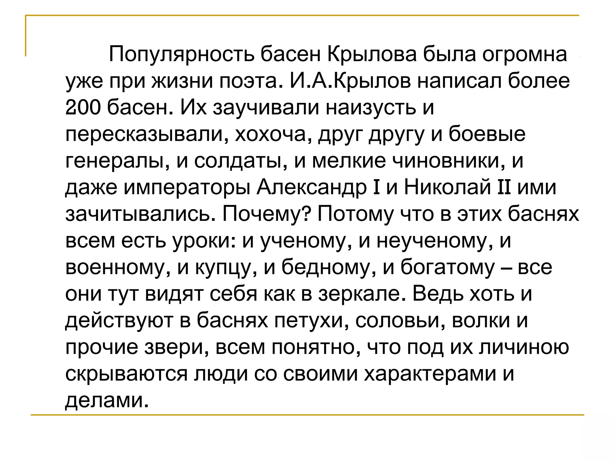 Популярность басен Крылова была огромна 
уже при жизни поэта. И.А.Крылов написал более 
200 басен. Их заучивали наизусть и 
пересказывали, хохоча, друг другу и боевые 
генералы, и солдаты, и мелкие чиновники, и 
даже императоры Александр I и Николай II ими 
зачитывались. Почему? Потому что в этих баснях 
всем есть уроки: и ученому, и неученому, и 
военному, и купцу, и бедному, и богатому – все 
они тут видят себя как в зеркале. Ведь хоть и 
действуют в баснях петухи, соловьи, волки и 
прочие звери, всем понятно, что под их личиною 
скрываются люди со своими характерами и 
делами. 
 