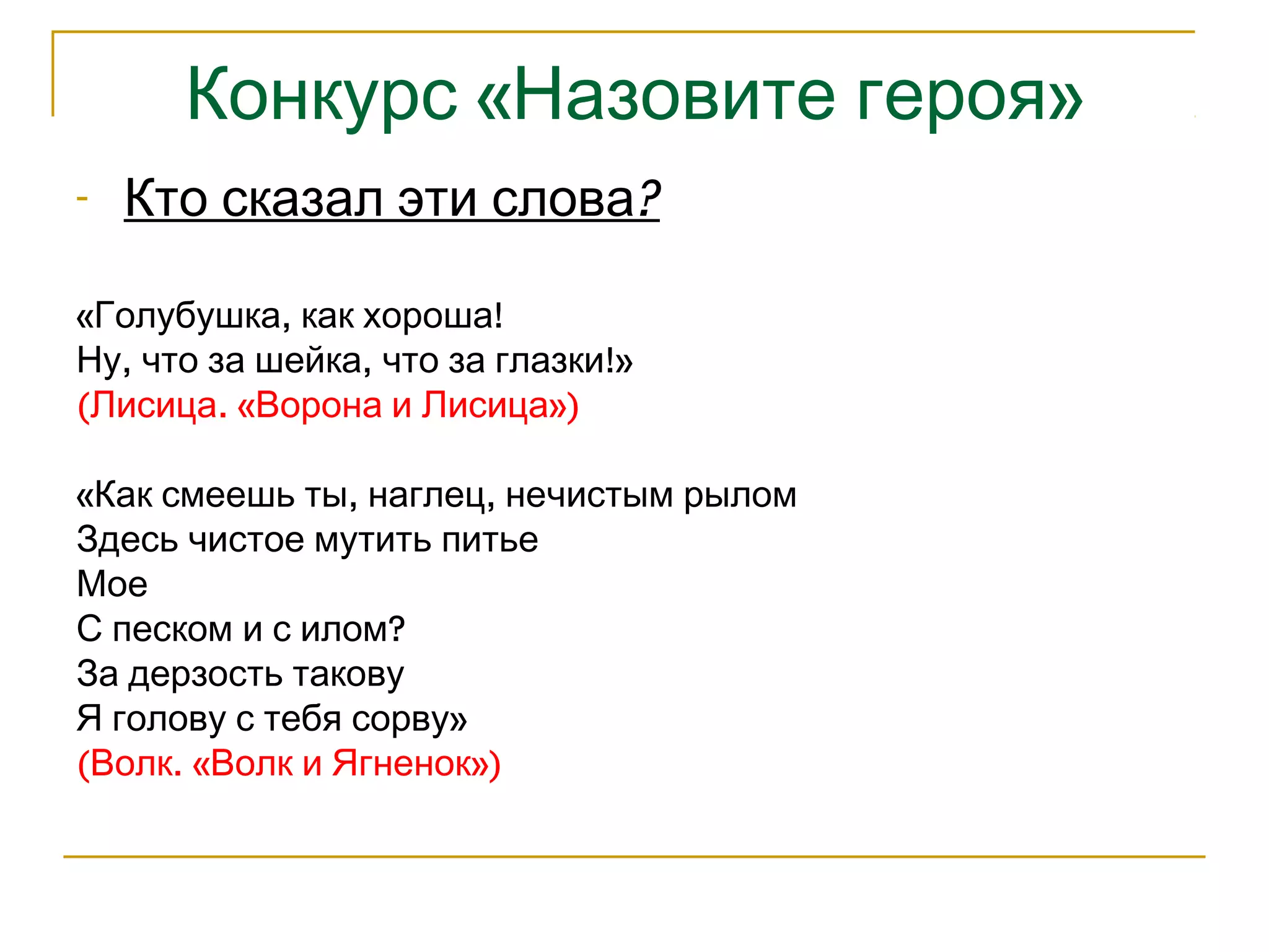 Конкурс «Назовите героя» 
- Кто сказал эти слова? 
«Голубушка, как хороша! 
Ну, что за шейка, что за глазки!» 
(Лисица. «Ворона и Лисица») 
«Как смеешь ты, наглец, нечистым рылом 
Здесь чистое мутить питье 
Мое 
С песком и с илом? 
За дерзость такову 
Я голову с тебя сорву» 
(Волк. «Волк и Ягненок») 
 