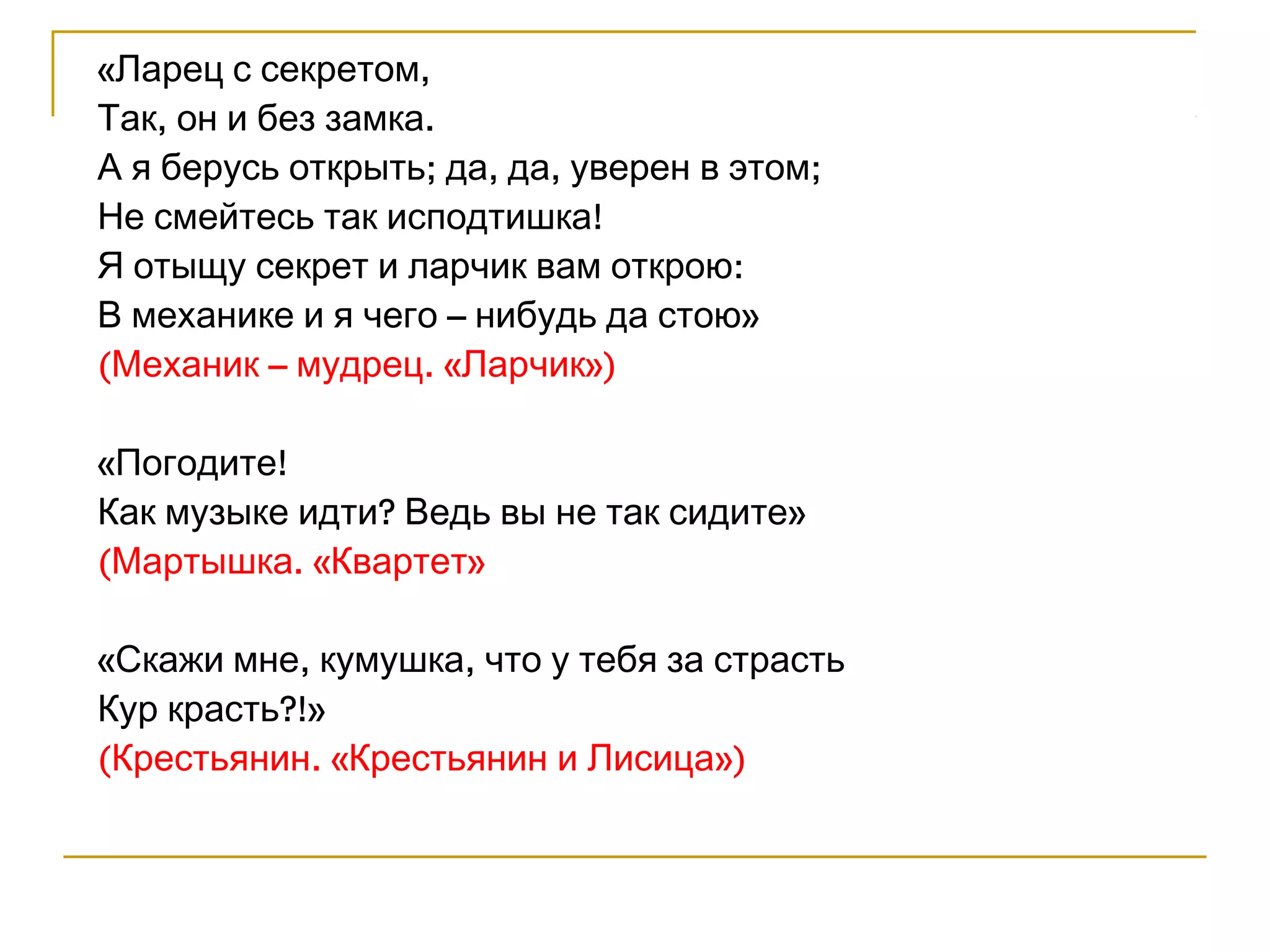 «Ларец с секретом, 
Так, он и без замка. 
А я берусь открыть; да, да, уверен в этом; 
Не смейтесь так исподтишка! 
Я отыщу секрет и ларчик вам открою: 
В механике и я чего – нибудь да стою» 
(Механик – мудрец. «Ларчик») 
«Погодите! 
Как музыке идти? Ведь вы не так сидите» 
(Мартышка. «Квартет» 
«Скажи мне, кумушка, что у тебя за страсть 
Кур красть?!» 
(Крестьянин. «Крестьянин и Лисица») 
 