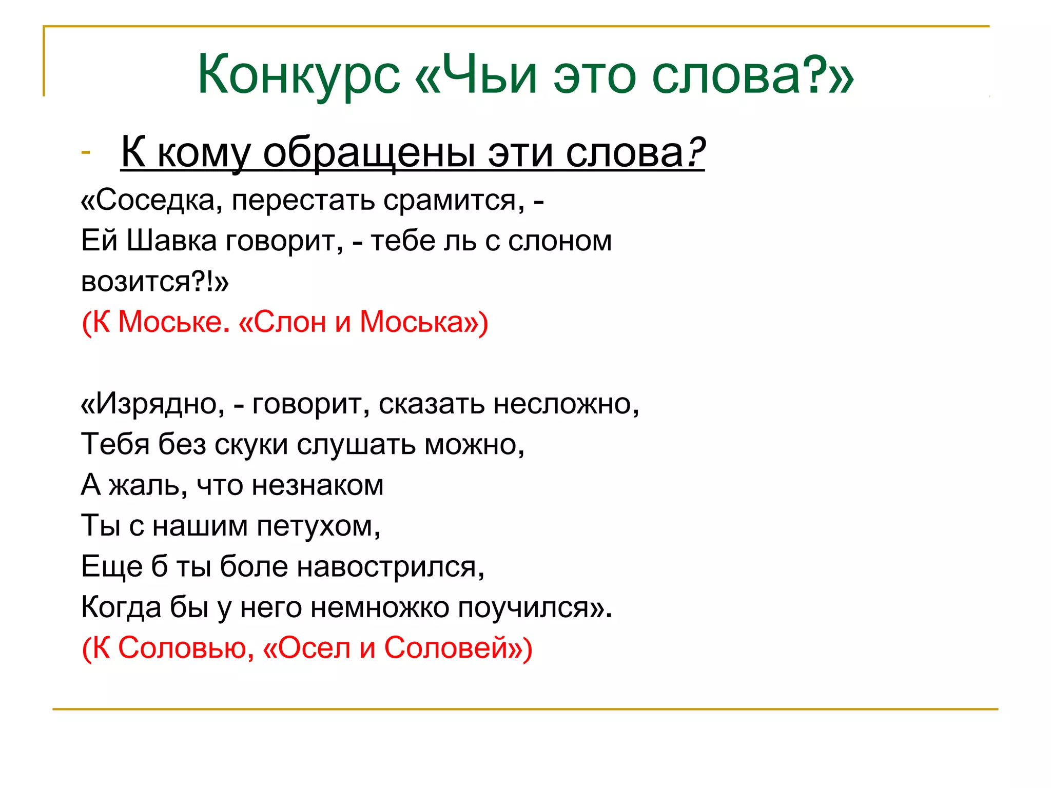 Конкурс «Чьи это слова?» 
- К кому обращены эти слова? 
«Соседка, перестать срамится, - 
Ей Шавка говорит, - тебе ль с слоном 
возится?!» 
(К Моське. «Слон и Моська») 
«Изрядно, - говорит, сказать несложно, 
Тебя без скуки слушать можно, 
А жаль, что незнаком 
Ты с нашим петухом, 
Еще б ты боле навострился, 
Когда бы у него немножко поучился». 
(К Соловью, «Осел и Соловей») 
 