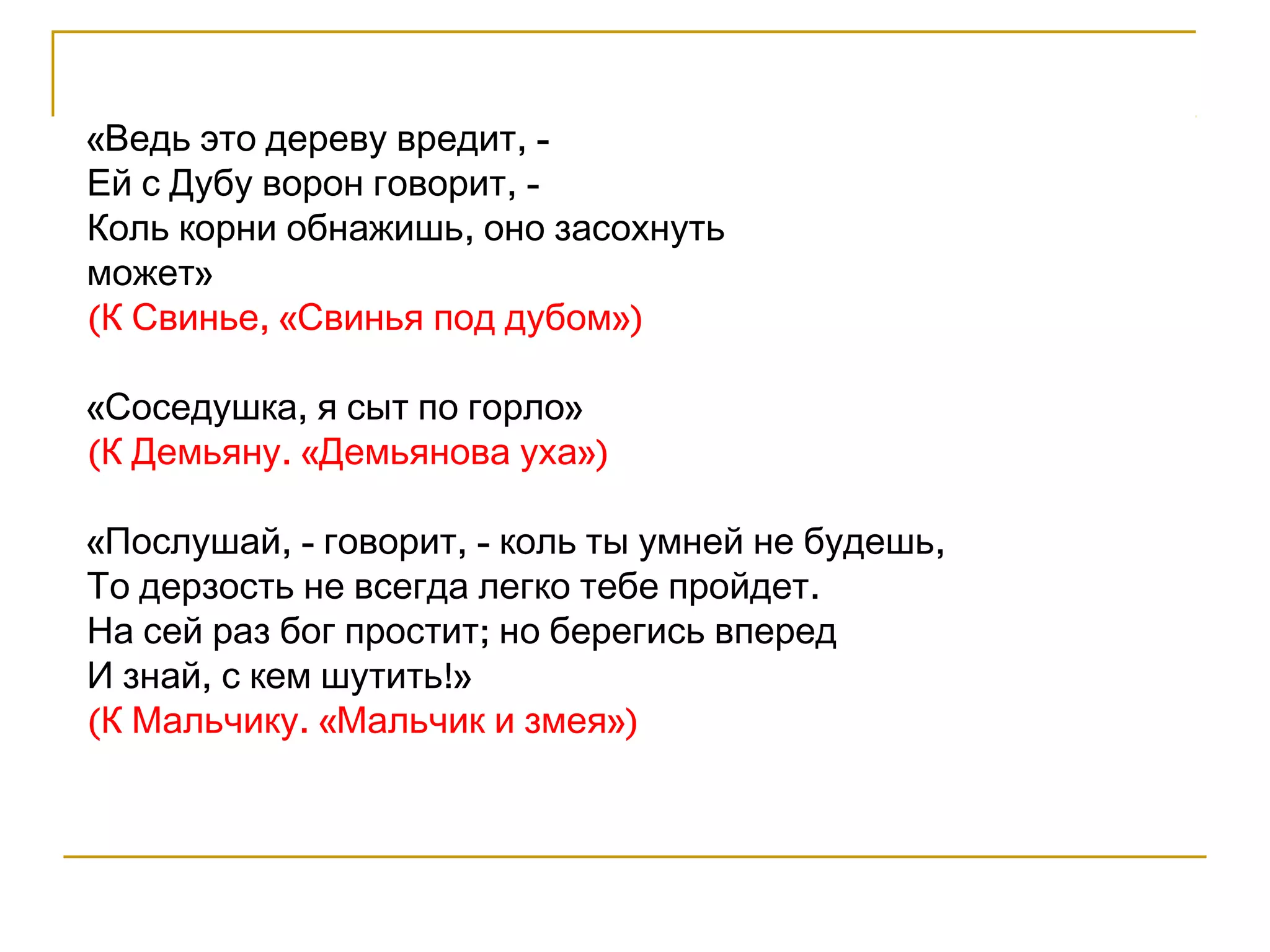 «Ведь это дереву вредит, - 
Ей с Дубу ворон говорит, - 
Коль корни обнажишь, оно засохнуть 
может» 
(К Свинье, «Свинья под дубом») 
«Соседушка, я сыт по горло» 
(К Демьяну. «Демьянова уха») 
«Послушай, - говорит, - коль ты умней не будешь, 
То дерзость не всегда легко тебе пройдет. 
На сей раз бог простит; но берегись вперед 
И знай, с кем шутить!» 
(К Мальчику. «Мальчик и змея») 
 