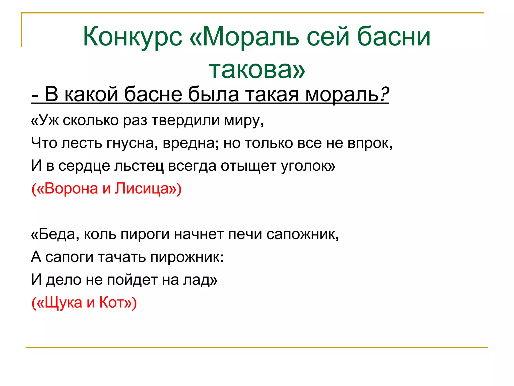 Конкурс «Мораль сей басни 
такова» 
- В какой басне была такая мораль? 
«Уж сколько раз твердили миру, 
Что лесть гнусна, вредна; но только все не впрок, 
И в сердце льстец всегда отыщет уголок» 
(«Ворона и Лисица») 
«Беда, коль пироги начнет печи сапожник, 
А сапоги тачать пирожник: 
И дело не пойдет на лад» 
(«Щука и Кот») 
 